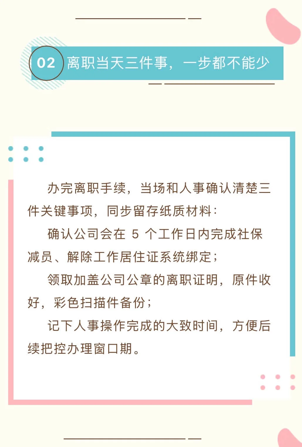  办完离职手续，当场和人事确认清楚三件关键事项，同步留存纸质材料：      确认公司会在 5 个工作日内完成社保减员、解除工作居住证系统绑定；      领取加盖公司公章的离职证明，原件收好，彩色扫描件备份；      记下人事操作完成的大致时间，方便后续把控办理窗口期。